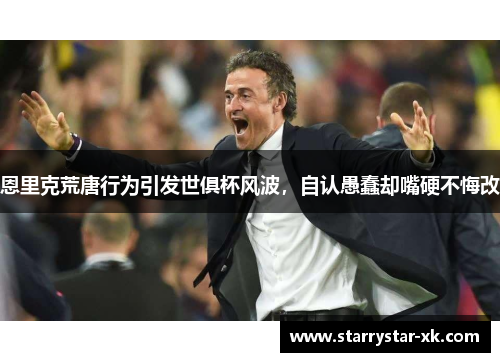 恩里克荒唐行为引发世俱杯风波，自认愚蠢却嘴硬不悔改
